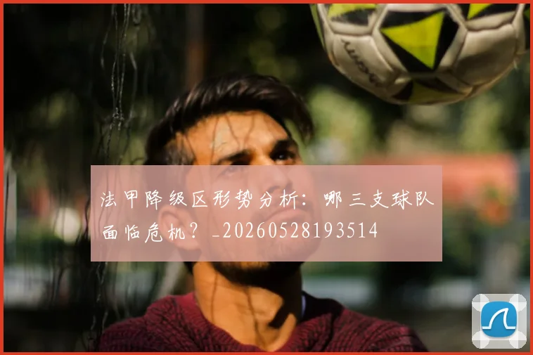 法甲降级区形势分析：哪三支球队面临危机？_20260528193514