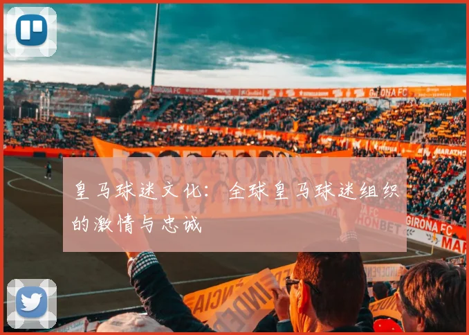 皇马球迷文化：全球皇马球迷组织的激情与忠诚