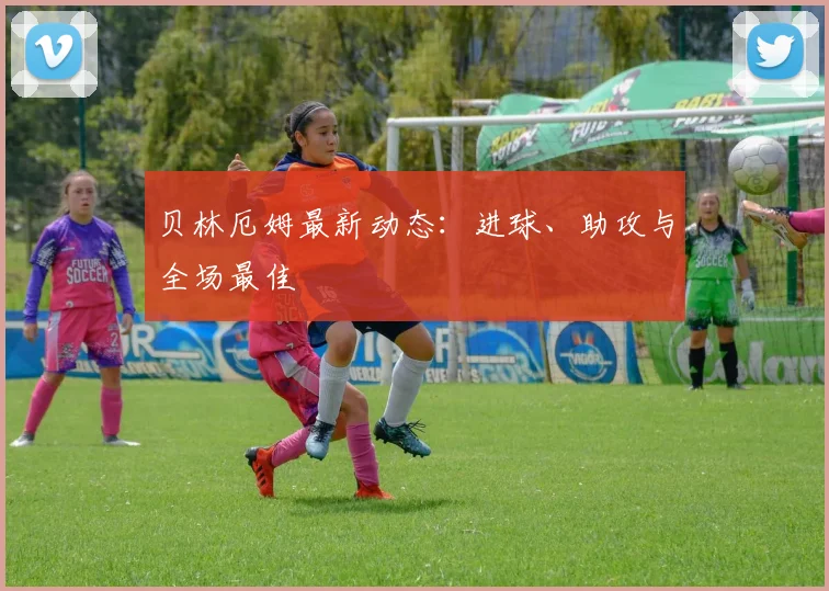 贝林厄姆最新动态：进球、助攻与全场最佳