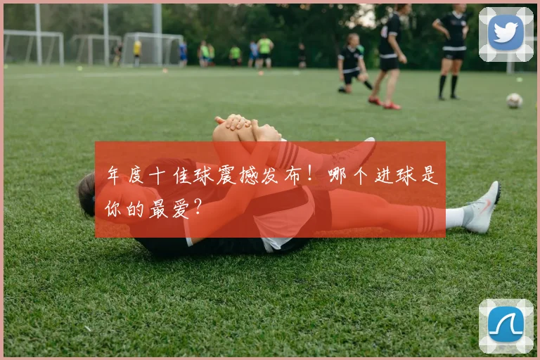 年度十佳球震撼发布！哪个进球是你的最爱？