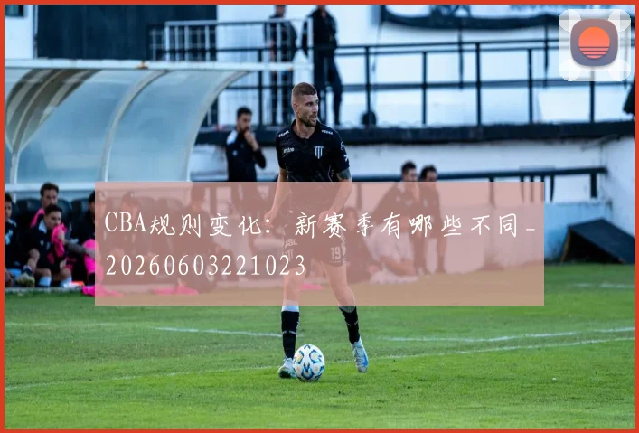CBA规则变化：新赛季有哪些不同_20260603221023